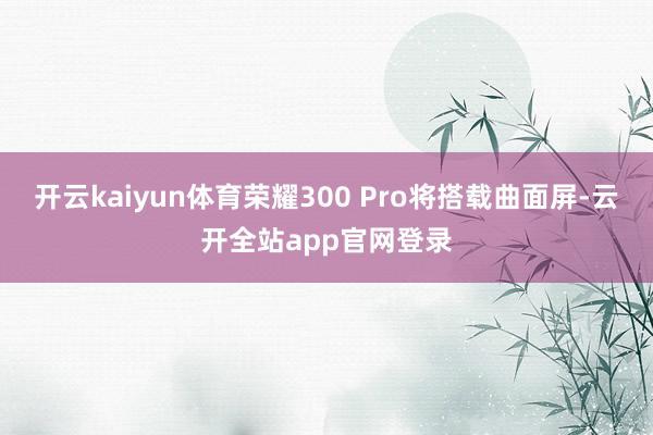 开云kaiyun体育荣耀300 Pro将搭载曲面屏-云开全站app官网登录