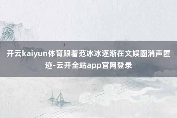 开云kaiyun体育跟着范冰冰逐渐在文娱圈消声匿迹-云开全站app官网登录
