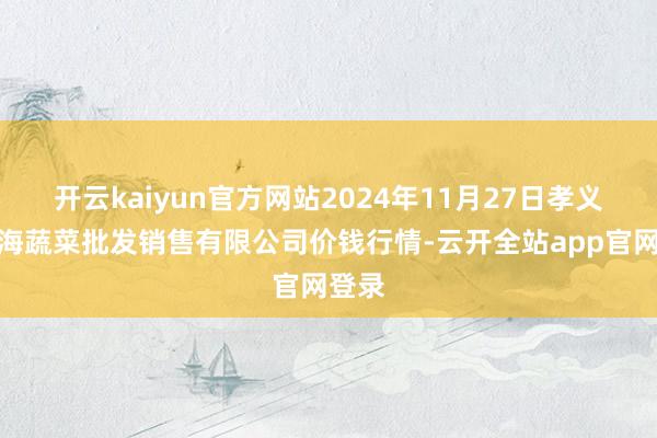 开云kaiyun官方网站2024年11月27日孝义市绿海蔬菜批发销售有限公司价钱行情-云开全站app官网登录