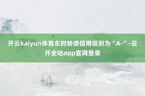 开云kaiyun体育东时转债信用级别为“A-”-云开全站app官网登录