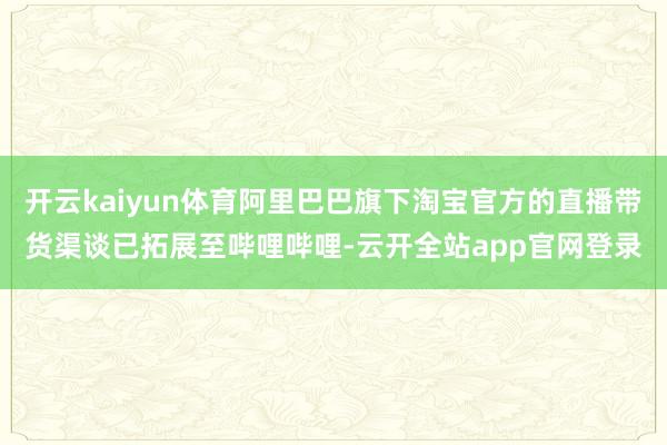 开云kaiyun体育阿里巴巴旗下淘宝官方的直播带货渠谈已拓展至哔哩哔哩-云开全站app官网登录