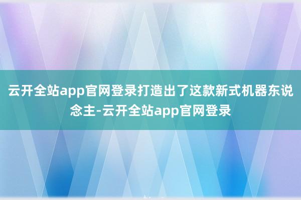 云开全站app官网登录打造出了这款新式机器东说念主-云开全站app官网登录