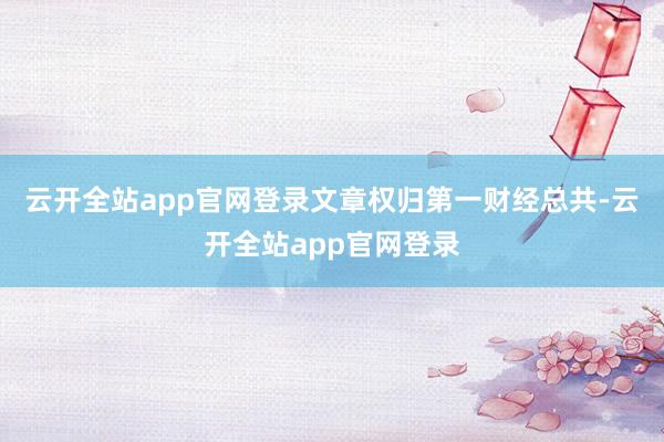云开全站app官网登录文章权归第一财经总共-云开全站app官网登录