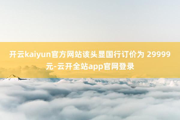 开云kaiyun官方网站该头显国行订价为 29999 元-云开全站app官网登录