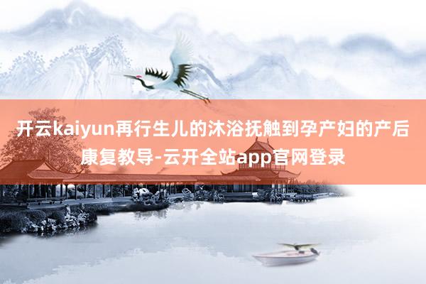 开云kaiyun再行生儿的沐浴抚触到孕产妇的产后康复教导-云开全站app官网登录