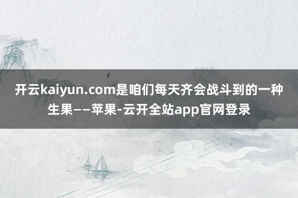 开云kaiyun.com是咱们每天齐会战斗到的一种生果——苹果-云开全站app官网登录