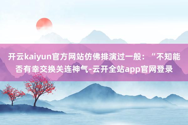 开云kaiyun官方网站仿佛排演过一般：“不知能否有幸交换关连神气-云开全站app官网登录