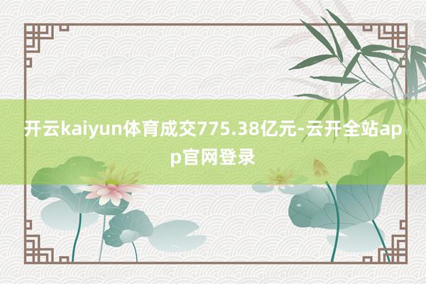 开云kaiyun体育成交775.38亿元-云开全站app官网登录