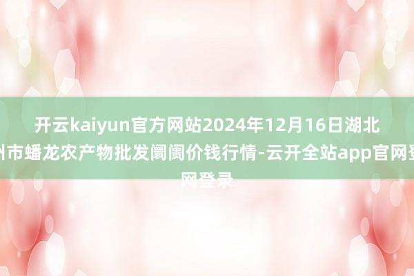 开云kaiyun官方网站2024年12月16日湖北鄂州市蟠龙农产物批发阛阓价钱行情-云开全站app官网登录