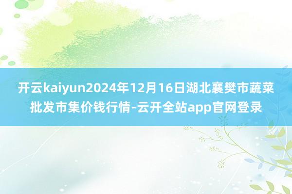 开云kaiyun2024年12月16日湖北襄樊市蔬菜批发市集价钱行情-云开全站app官网登录