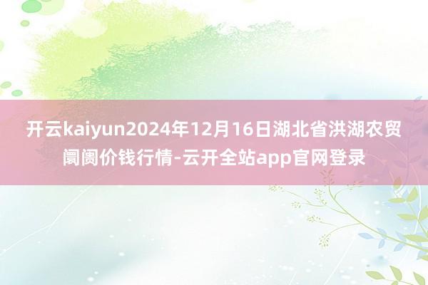 开云kaiyun2024年12月16日湖北省洪湖农贸阛阓价钱行情-云开全站app官网登录