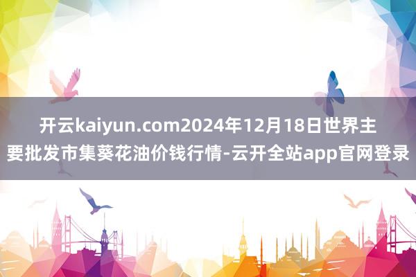 开云kaiyun.com2024年12月18日世界主要批发市集葵花油价钱行情-云开全站app官网登录