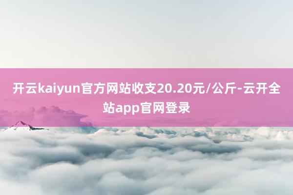开云kaiyun官方网站收支20.20元/公斤-云开全站app官网登录