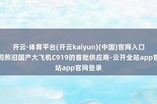 开云·体育平台(开云kaiyun)(中国)官网入口登录公司照旧国产大飞机C919的首批供应商-云开全站app官网登录