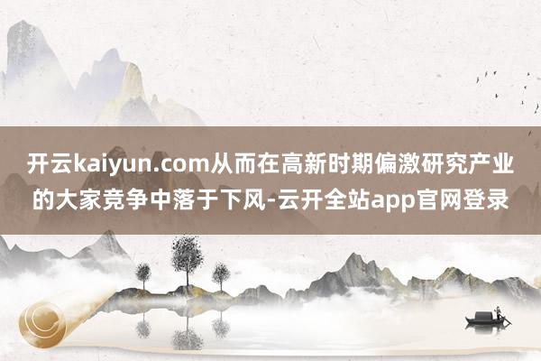 开云kaiyun.com从而在高新时期偏激研究产业的大家竞争中落于下风-云开全站app官网登录