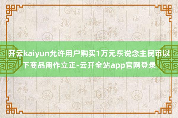 开云kaiyun允许用户购买1万元东说念主民币以下商品用作立正-云开全站app官网登录
