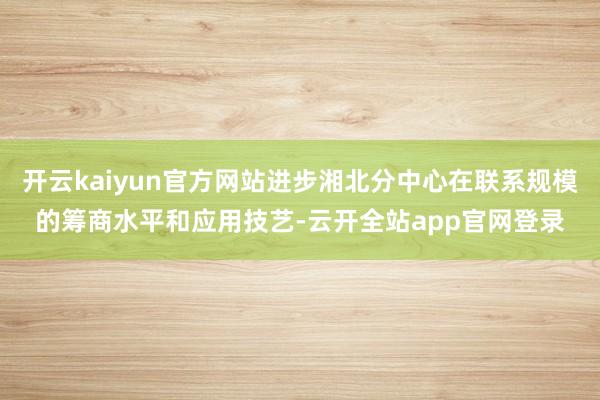 开云kaiyun官方网站进步湘北分中心在联系规模的筹商水平和应用技艺-云开全站app官网登录