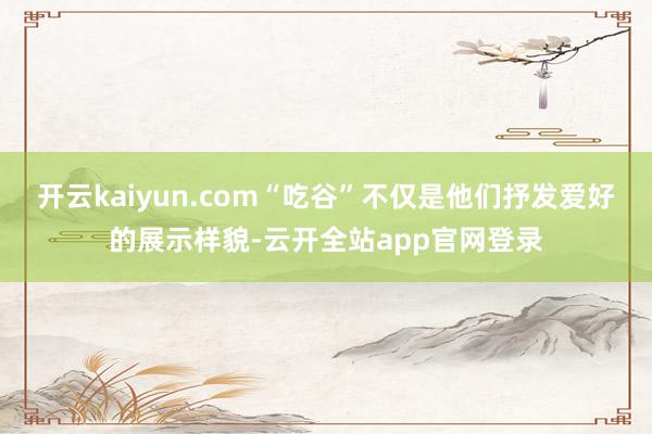 开云kaiyun.com“吃谷”不仅是他们抒发爱好的展示样貌-云开全站app官网登录