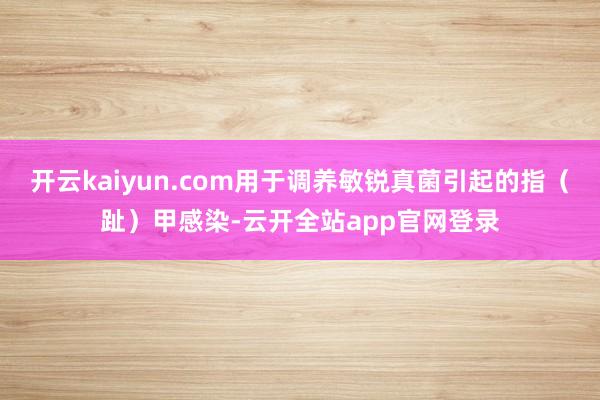 开云kaiyun.com用于调养敏锐真菌引起的指（趾）甲感染-云开全站app官网登录