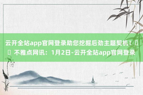 云开全站app官网登录助您挖掘后劲主题契机！		不雅点网讯：1月2日-云开全站app官网登录