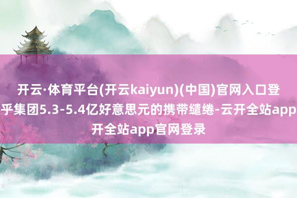 开云·体育平台(开云kaiyun)(中国)官网入口登录苟简合乎集团5.3-5.4亿好意思元的携带缱绻-云开全站app官网登录