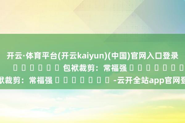 开云·体育平台(开云kaiyun)(中国)官网入口登录尽在新浪财经APP            						包袱裁剪：常福强 							-云开全站app官网登录