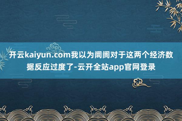 开云kaiyun.com我以为阛阓对于这两个经济数据反应过度了-云开全站app官网登录