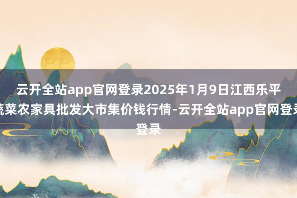 云开全站app官网登录2025年1月9日江西乐平蔬菜农家具批发大市集价钱行情-云开全站app官网登录