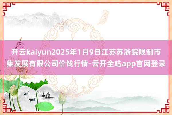 开云kaiyun2025年1月9日江苏苏浙皖限制市集发展有限公司价钱行情-云开全站app官网登录