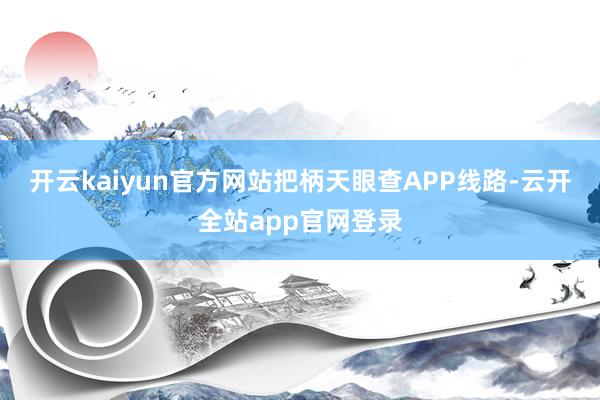开云kaiyun官方网站把柄天眼查APP线路-云开全站app官网登录