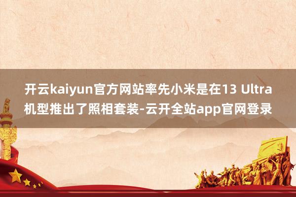 开云kaiyun官方网站率先小米是在13 Ultra机型推出了照相套装-云开全站app官网登录