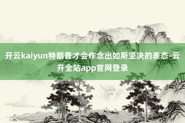 开云kaiyun特朗普才会作念出如斯坚决的表态-云开全站app官网登录