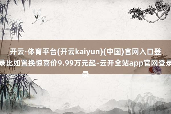 开云·体育平台(开云kaiyun)(中国)官网入口登录比如置换惊喜价9.99万元起-云开全站app官网登录