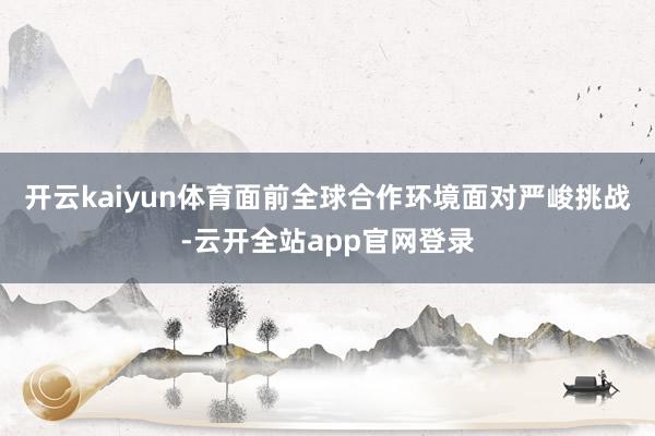 开云kaiyun体育面前全球合作环境面对严峻挑战-云开全站app官网登录