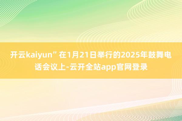 开云kaiyun”在1月21日举行的2025年鼓舞电话会议上-云开全站app官网登录