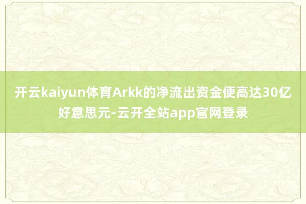 开云kaiyun体育Arkk的净流出资金便高达30亿好意思元-云开全站app官网登录