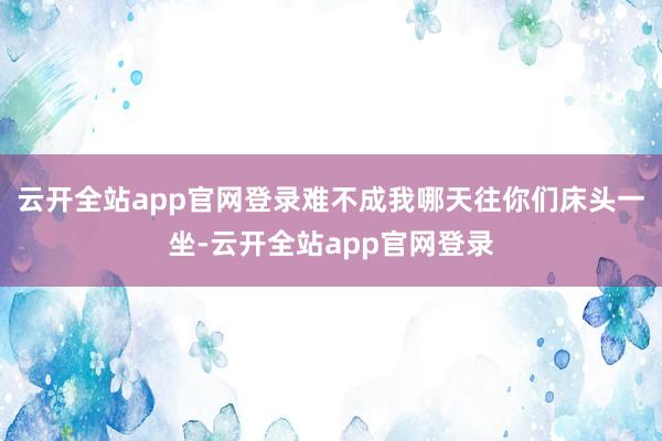 云开全站app官网登录难不成我哪天往你们床头一坐-云开全站app官网登录