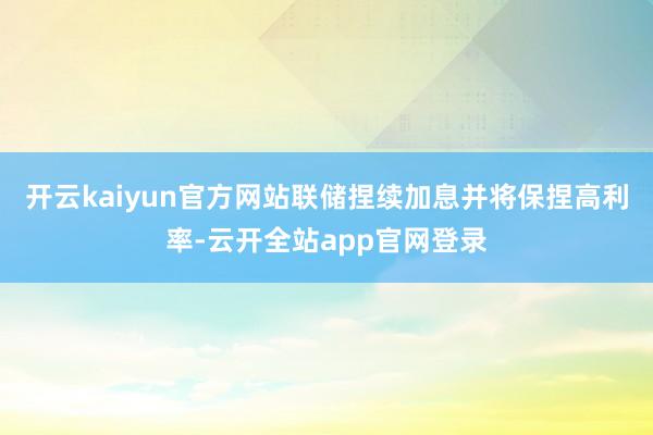 开云kaiyun官方网站联储捏续加息并将保捏高利率-云开全站app官网登录