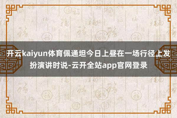 开云kaiyun体育佩通坦今日上昼在一场行径上发扮演讲时说-云开全站app官网登录