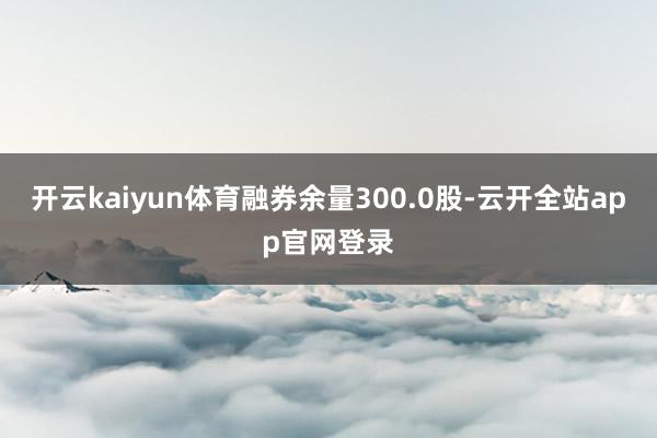 开云kaiyun体育融券余量300.0股-云开全站app官网登录