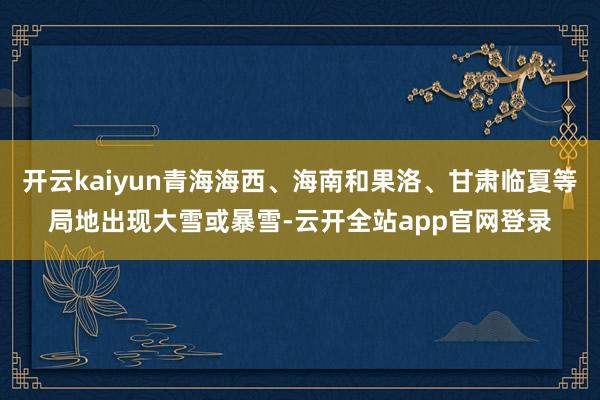 开云kaiyun青海海西、海南和果洛、甘肃临夏等局地出现大雪或暴雪-云开全站app官网登录