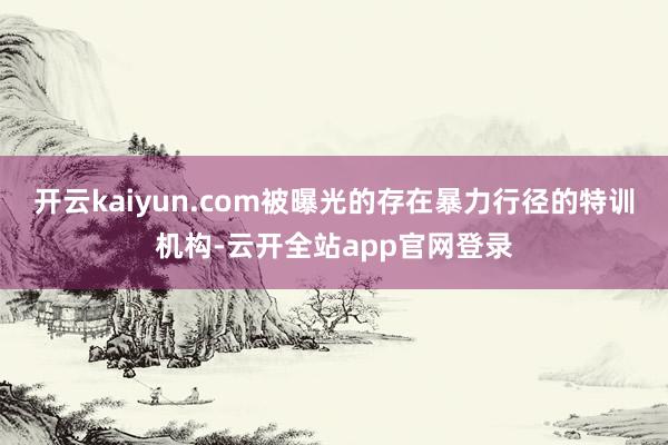 开云kaiyun.com被曝光的存在暴力行径的特训机构-云开全站app官网登录