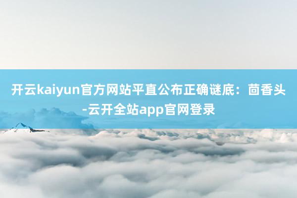 开云kaiyun官方网站平直公布正确谜底:茴香头-云开全站app官网登录