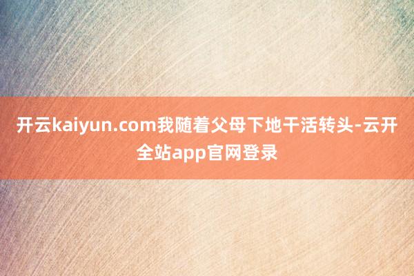 开云kaiyun.com我随着父母下地干活转头-云开全站app官网登录