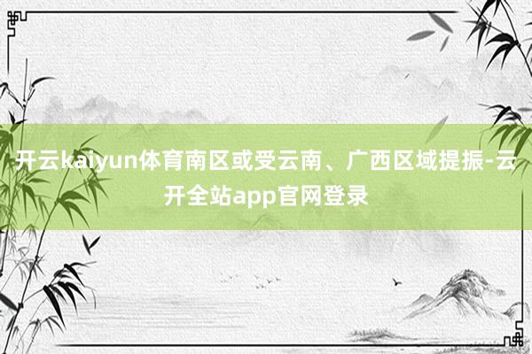 开云kaiyun体育南区或受云南、广西区域提振-云开全站app官网登录