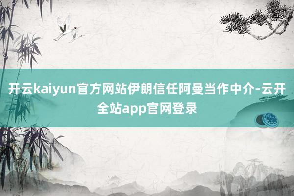 开云kaiyun官方网站伊朗信任阿曼当作中介-云开全站app官网登录