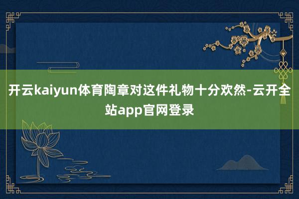 开云kaiyun体育陶章对这件礼物十分欢然-云开全站app官网登录