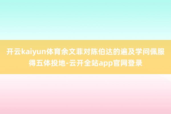 开云kaiyun体育余文菲对陈伯达的遍及学问佩服得五体投地-云开全站app官网登录