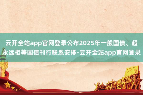 云开全站app官网登录公布2025年一般国债、超永远相等国债刊行联系安排-云开全站app官网登录