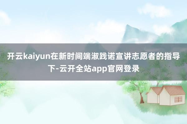 开云kaiyun在新时间端淑践诺宣讲志愿者的指导下-云开全站app官网登录